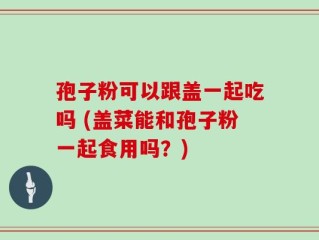 孢子粉可以跟盖一起吃吗 (盖菜能和孢子粉一起食用吗？)