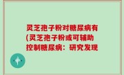 灵芝孢子粉对糖尿病有(灵芝孢子粉或可辅助控制糖尿病：研究发现