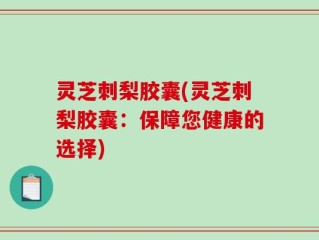 灵芝刺梨胶囊(灵芝刺梨胶囊：保障您健康的选择)
