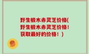 野生椴木赤灵芝价格(野生椴木赤灵芝价格！获取最好的价格！)
