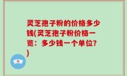 灵芝孢子粉的价格多少钱(灵芝孢子粉价格一览：多少钱一个单位？)