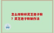 怎么样粉碎灵芝孢子粉？灵芝孢子粉制作法