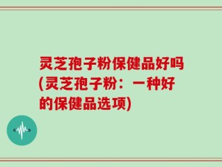 灵芝孢子粉保健品好吗(灵芝孢子粉：一种好的保健品选项)