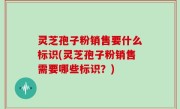 灵芝孢子粉销售要什么标识(灵芝孢子粉销售需要哪些标识？)