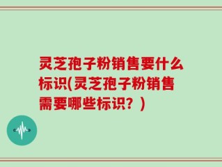 灵芝孢子粉销售要什么标识(灵芝孢子粉销售需要哪些标识？)