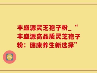 丰盛源灵芝孢子粉_“丰盛源高品质灵芝孢子粉：健康养生新选择”