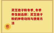 灵芝孢子粉冬季_冬季养生新选择：灵芝孢子粉的神奇功效与使用方法