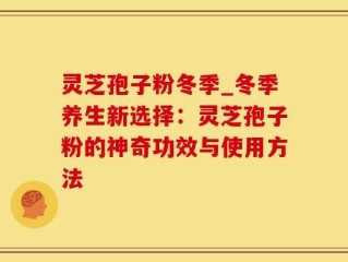 灵芝孢子粉冬季_冬季养生新选择：灵芝孢子粉的神奇功效与使用方法