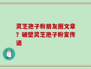 灵芝孢子粉朋友圈文章？破壁灵芝孢子粉宣传语