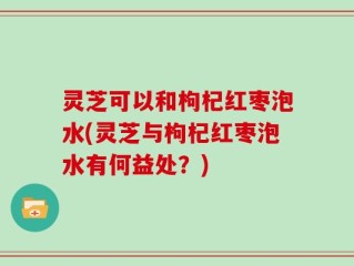 灵芝可以和枸杞红枣泡水(灵芝与枸杞红枣泡水有何益处？)