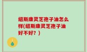 纽斯康灵芝孢子油怎么样(纽斯康灵芝孢子油好不好？)
