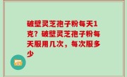 破壁灵芝孢子粉每天1克？破壁灵芝孢子粉每天服用几次，每次服多少