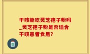 干咳能吃灵芝孢子粉吗_灵芝孢子粉是否适合干咳患者食用？