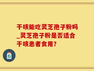 干咳能吃灵芝孢子粉吗_灵芝孢子粉是否适合干咳患者食用？