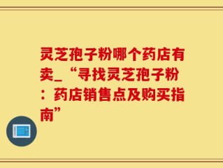 灵芝孢子粉哪个药店有卖_“寻找灵芝孢子粉：药店销售点及购买指南”