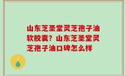山东芝圣堂灵芝孢子油软胶囊？山东芝圣堂灵芝孢子油口碑怎么样