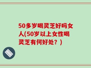 50多岁喝灵芝好吗女人(50岁以上女性喝灵芝有何好处？)