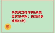 朵美灵芝孢子粉(朵美灵芝孢子粉：天然的免疫强化剂)