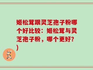 姬松茸跟灵芝孢子粉哪个好比较：姬松茸与灵芝孢子粉，哪个更好？)