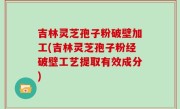 吉林灵芝孢子粉破壁加工(吉林灵芝孢子粉经破壁工艺提取有效成分)