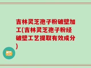 吉林灵芝孢子粉破壁加工(吉林灵芝孢子粉经破壁工艺提取有效成分)