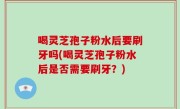 喝灵芝孢子粉水后要刷牙吗(喝灵芝孢子粉水后是否需要刷牙？)