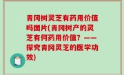 青冈树灵芝有药用价值吗图片(青冈树产的灵芝有何药用价值？——探究青冈灵芝的医学功效)