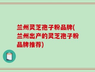 兰州灵芝孢子粉品牌(兰州出产的灵芝孢子粉品牌推荐)