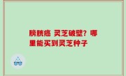 膀胱癌 灵芝破壁？哪里能买到灵芝种子