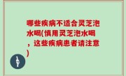 哪些疾病不适合灵芝泡水喝(慎用灵芝泡水喝，这些疾病患者请注意)