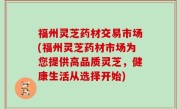 福州灵芝药材交易市场(福州灵芝药材市场为您提供高品质灵芝，健康生活从选择开始)