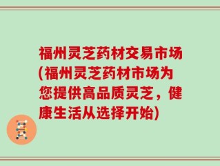 福州灵芝药材交易市场(福州灵芝药材市场为您提供高品质灵芝，健康生活从选择开始)