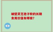 破壁灵芝孢子粉的长期食用价值有哪些？