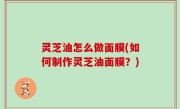 灵芝油怎么做面膜(如何制作灵芝油面膜？)