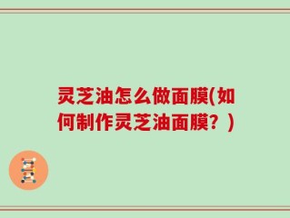灵芝油怎么做面膜(如何制作灵芝油面膜？)