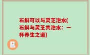石斛可以与灵芝泡水(石斛与灵芝共泡水：一杯养生之道)