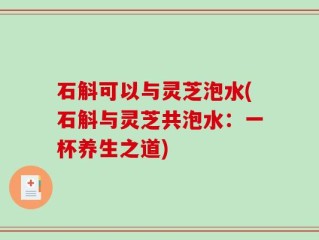 石斛可以与灵芝泡水(石斛与灵芝共泡水：一杯养生之道)