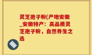 灵芝孢子粉(产地安徽_安徽特产：高品质灵芝孢子粉，自然养生之选