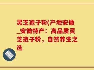 灵芝孢子粉(产地安徽_安徽特产：高品质灵芝孢子粉，自然养生之选