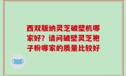 西双版纳灵芝破壁机哪家好？请问破壁灵芝袍子粉哪家的质量比较好