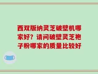西双版纳灵芝破壁机哪家好？请问破壁灵芝袍子粉哪家的质量比较好