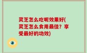 灵芝怎么吃呢效果好(灵芝怎么食用最佳？享受最好的功效)