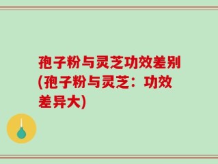 孢子粉与灵芝功效差别(孢子粉与灵芝：功效差异大)