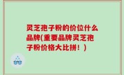 灵芝孢子粉的价位什么品牌(重要品牌灵芝孢子粉价格大比拼！)