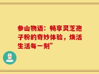 参山物语：畅享灵芝孢子粉的奇妙体验，焕活生活每一刻”