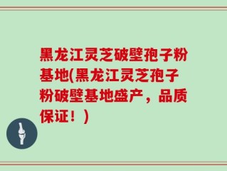 黑龙江灵芝破壁孢子粉基地(黑龙江灵芝孢子粉破壁基地盛产，品质保证！)