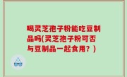 喝灵芝孢子粉能吃豆制品吗(灵芝孢子粉可否与豆制品一起食用？)