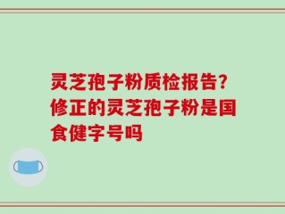 灵芝孢子粉质检报告？修正的灵芝孢子粉是国食健字号吗