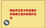 姐妹灵芝孢子粉直播分享健康之道共创美好生活
