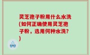 灵芝孢子粉用什么水洗(如何正确使用灵芝孢子粉，选用何种水洗？)